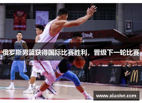 俄罗斯男篮获得国际比赛胜利，晋级下一轮比赛
