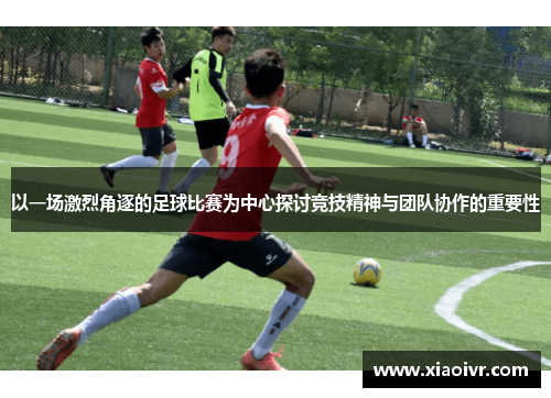 以一场激烈角逐的足球比赛为中心探讨竞技精神与团队协作的重要性