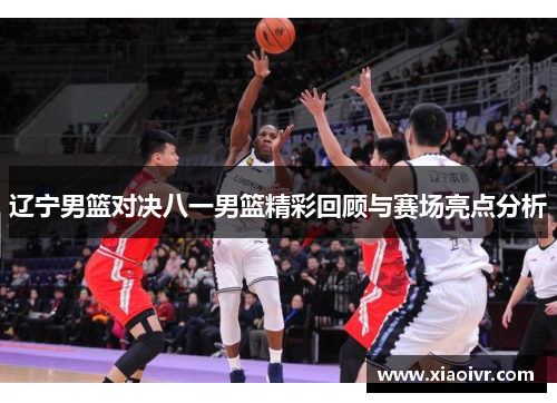 辽宁男篮对决八一男篮精彩回顾与赛场亮点分析