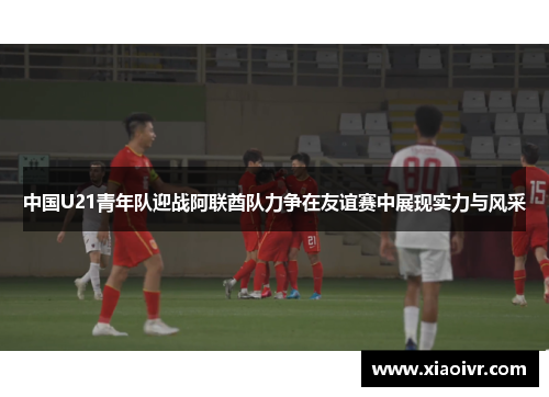 中国U21青年队迎战阿联酋队力争在友谊赛中展现实力与风采